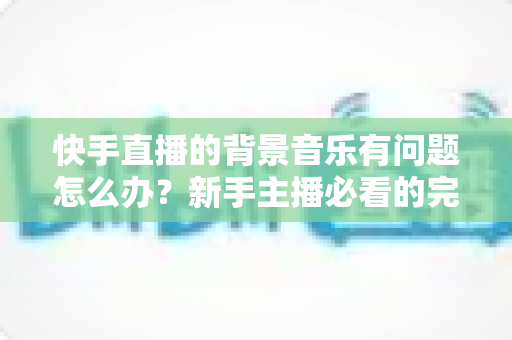 快手直播的背景音乐有问题怎么办？新手主播必看的完整解决方案与实用技巧