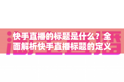 快手直播的标题是什么?全面解析快手直播标题的定义、设置方法与优化技巧 快手直播的标题是什么?全面解析快手直播标题的定义、设置方法与优化技巧