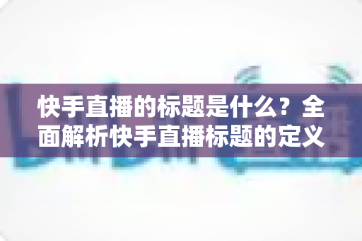 快手直播的标题是什么?全面解析快手直播标题的定义、设置方法与优化技巧 快手直播的标题是什么?全面解析快手直播标题的定义、设置方法与优化技巧