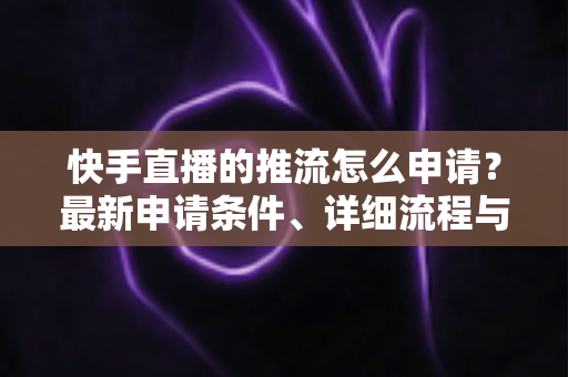 快手直播的推流怎么申请?最新申请条件、详细流程与避坑指南全解析 快手直播的推流怎么申请?最新申请条件、详细流程与避坑指南全解析