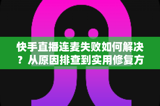 快手直播连麦失败如何解决?从原因排查到实用修复方案的全流程指南 快手直播连麦失败如何解决?从原因排查到实用修复方案的全流程指南