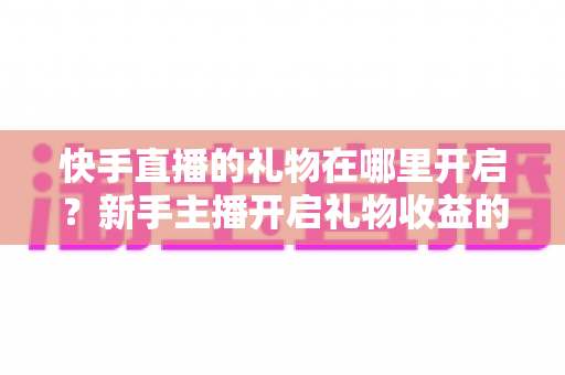 快手直播的礼物在哪里开启?新手主播开启礼物收益的完整操作指南与实用技巧 快手直播的礼物在哪里开启?新手主播开启礼物收益的完整操作指南与实用技巧