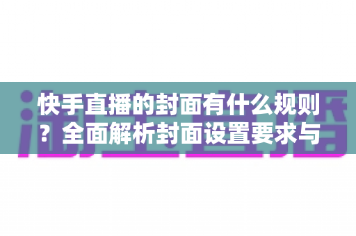 快手直播的封面有什么规则？全面解析封面设置要求与优化技巧