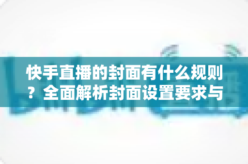 快手直播的封面有什么规则？全面解析封面设置要求与优化技巧