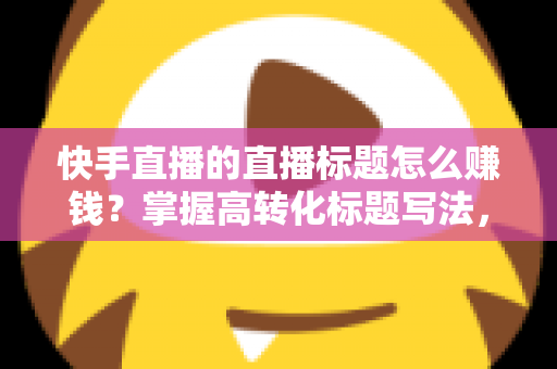快手直播的直播标题怎么赚钱?掌握高转化标题写法,解锁多元变现通道 快手直播的直播标题怎么赚钱?掌握高转化标题写法,解锁多元变现通道