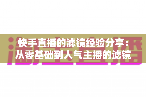 快手直播的滤镜经验分享:从零基础到人气主播的滤镜实战全攻略 快手直播的滤镜经验分享:从零基础到人气主播的滤镜实战全攻略