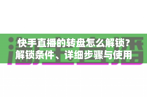 快手直播的转盘怎么解锁?解锁条件、详细步骤与使用技巧一文讲透,助你打造高互动人气直播间 快手直播的转盘怎么解锁?解锁条件、详细步骤与使用技巧一文讲透,助你打造高互动人气直播间