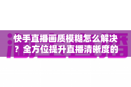 快手直播画质模糊怎么解决?全方位提升直播清晰度的实用攻略 快手直播画质模糊怎么解决?全方位提升直播清晰度的实用攻略