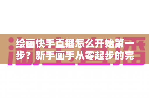 绘画快手直播怎么开始第一步?新手画手从零起步的完整实战指南 绘画快手直播怎么开始第一步?新手画手从零起步的完整实战指南