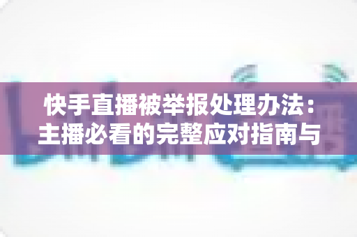 快手直播被举报处理办法:主播必看的完整应对指南与防封号攻略 快手直播被举报处理办法:主播必看的完整应对指南与防封号攻略
