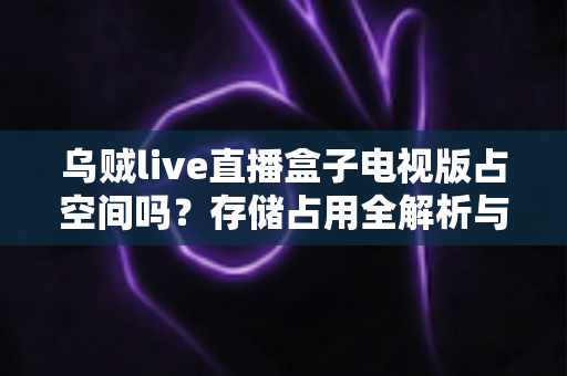 乌贼live直播盒子电视版占空间吗?存储占用全解析与省空间优化指南 乌贼live直播盒子电视版占空间吗?存储占用全解析与省空间优化指南