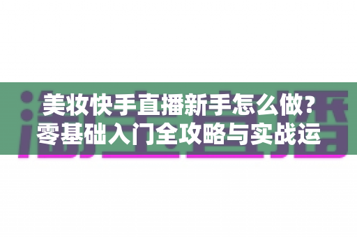 美妆快手直播新手怎么做?零基础入门全攻略与实战运营技巧分享 美妆快手直播新手怎么做?零基础入门全攻略与实战运营技巧分享