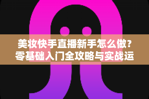 美妆快手直播新手怎么做?零基础入门全攻略与实战运营技巧分享 美妆快手直播新手怎么做?零基础入门全攻略与实战运营技巧分享