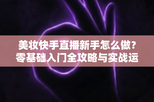 美妆快手直播新手怎么做?零基础入门全攻略与实战运营技巧分享 美妆快手直播新手怎么做?零基础入门全攻略与实战运营技巧分享