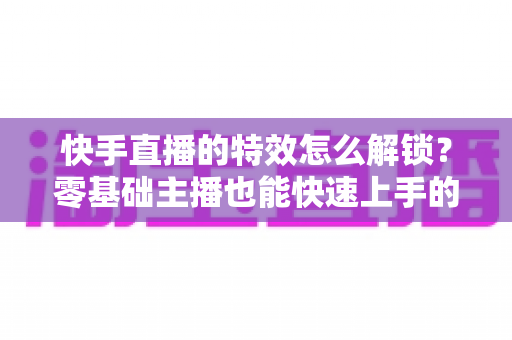 快手直播的特效怎么解锁?零基础主播也能快速上手的特效玩法全攻略 快手直播的特效怎么解锁?零基础主播也能快速上手的特效玩法全攻略
