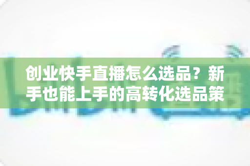 创业快手直播怎么选品?新手也能上手的高转化选品策略全解析 创业快手直播怎么选品?新手也能上手的高转化选品策略全解析
