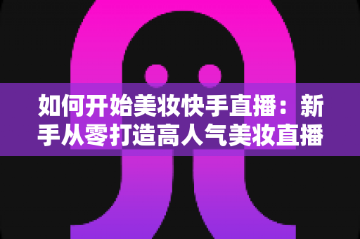 如何开始美妆快手直播:新手从零打造高人气美妆直播间的实战全攻略 如何开始美妆快手直播:新手从零打造高人气美妆直播间的实战全攻略