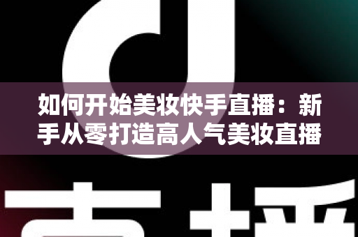 如何开始美妆快手直播:新手从零打造高人气美妆直播间的实战全攻略 如何开始美妆快手直播:新手从零打造高人气美妆直播间的实战全攻略