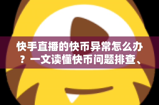 快手直播的快币异常怎么办？一文读懂快币问题排查、申诉与防范全攻略