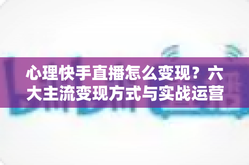心理快手直播怎么变现？六大主流变现方式与实战运营全攻略解析