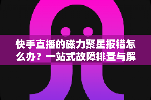 快手直播的磁力聚星报错怎么办?一站式故障排查与解决方案全攻略 快手直播的磁力聚星报错怎么办?一站式故障排查与解决方案全攻略