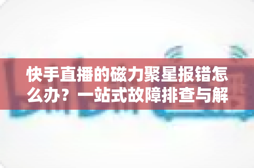 快手直播的磁力聚星报错怎么办?一站式故障排查与解决方案全攻略 快手直播的磁力聚星报错怎么办?一站式故障排查与解决方案全攻略
