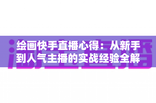 绘画快手直播心得:从新手到人气主播的实战经验全解析 绘画快手直播心得:从新手到人气主播的实战经验全解析