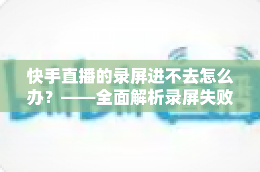 快手直播的录屏进不去怎么办?——全面解析录屏失败的原因与高效解决方案 快手直播的录屏进不去怎么办?——全面解析录屏失败的原因与高效解决方案