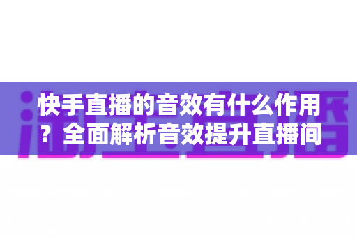 快手直播的音效有什么作用？全面解析音效提升直播间氛围与互动的实用指南
