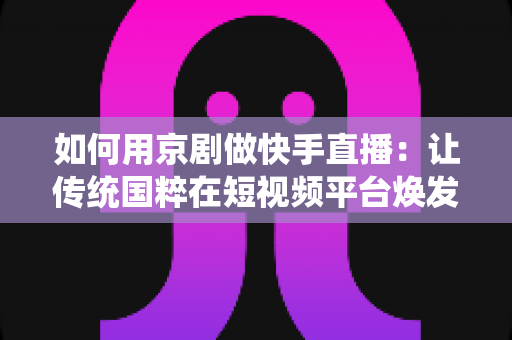 如何用京剧做快手直播：让传统国粹在短视频平台焕发新生的完整指南