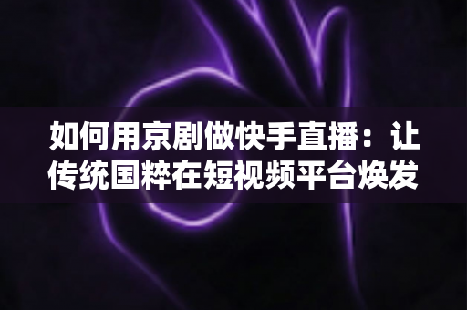 如何用京剧做快手直播：让传统国粹在短视频平台焕发新生的完整指南