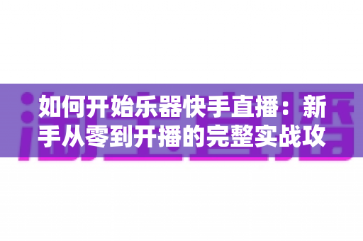 如何开始乐器快手直播：新手从零到开播的完整实战攻略