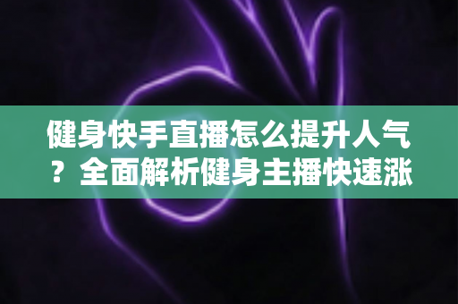 健身快手直播怎么提升人气？全面解析健身主播快速涨粉的实用技巧与运营策略