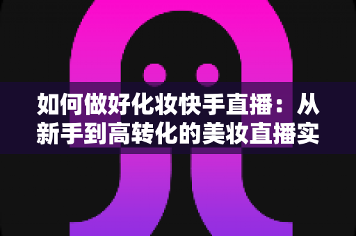 如何做好化妆快手直播:从新手到高转化的美妆直播实战全攻略 如何做好化妆快手直播:从新手到高转化的美妆直播实战全攻略