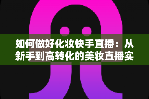 如何做好化妆快手直播:从新手到高转化的美妆直播实战全攻略 如何做好化妆快手直播:从新手到高转化的美妆直播实战全攻略