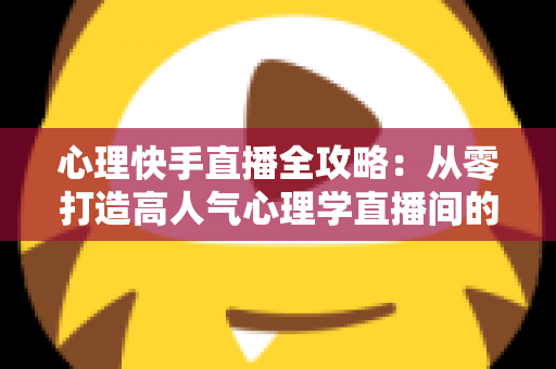 心理快手直播全攻略:从零打造高人气心理学直播间的实战秘籍 心理快手直播全攻略:从零打造高人气心理学直播间的实战秘籍