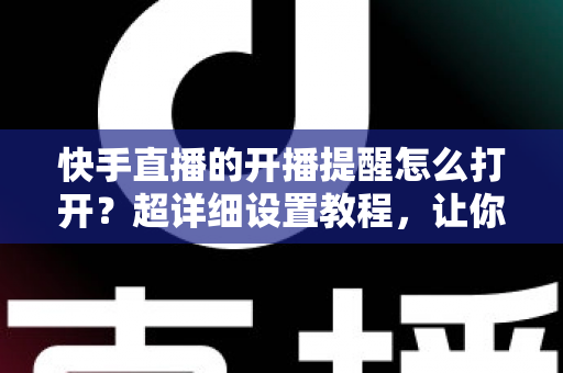 快手直播的开播提醒怎么打开?超详细设置教程,让你不错过任何一场精彩直播 快手直播的开播提醒怎么打开?超详细设置教程,让你不错过任何一场精彩直播