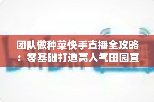 团队做种菜快手直播全攻略:零基础打造高人气田园直播间的实战秘籍 团队做种菜快手直播全攻略:零基础打造高人气田园直播间的实战秘籍
