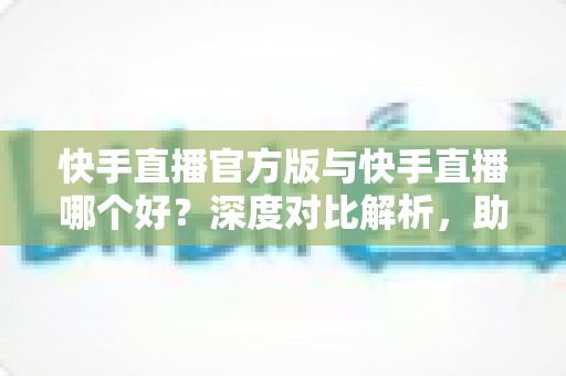 快手直播官方版与快手直播哪个好?深度对比解析,助你找到最安全流畅的直播体验 快手直播官方版与快手直播哪个好?深度对比解析,助你找到最安全流畅的直播体验