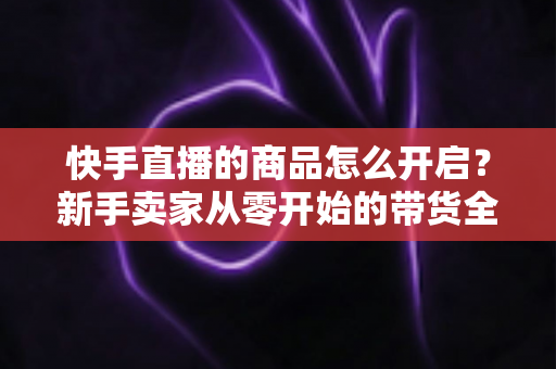 快手直播的商品怎么开启?新手卖家从零开始的带货全流程指南 快手直播的商品怎么开启?新手卖家从零开始的带货全流程指南
