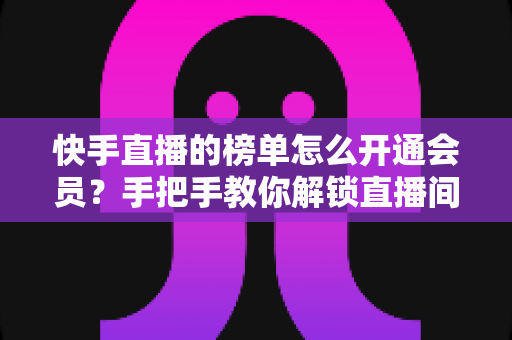 快手直播的榜单怎么开通会员?手把手教你解锁直播间粉丝团与榜单权益全流程 快手直播的榜单怎么开通会员?手把手教你解锁直播间粉丝团与榜单权益全流程