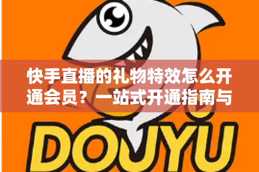 快手直播的礼物特效怎么开通会员？一站式开通指南与权益全解析