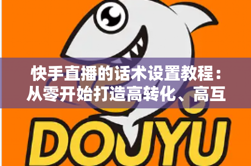 快手直播的话术设置教程:从零开始打造高转化、高互动直播话术的完整实战指南 快手直播的话术设置教程:从零开始打造高转化、高互动直播话术的完整实战指南