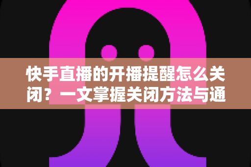 快手直播的开播提醒怎么关闭?一文掌握关闭方法与通知管理技巧 快手直播的开播提醒怎么关闭?一文掌握关闭方法与通知管理技巧
