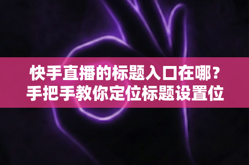 快手直播的标题入口在哪？手把手教你定位标题设置位置与高流量优化技巧