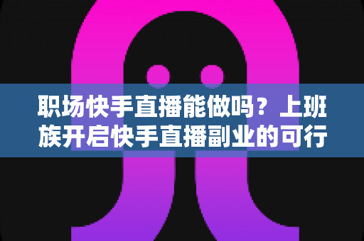 职场快手直播能做吗？上班族开启快手直播副业的可行性深度解析