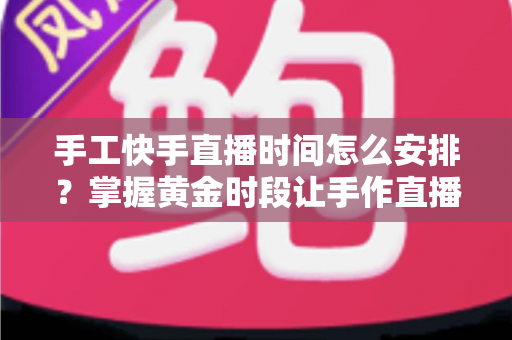 手工快手直播时间怎么安排？掌握黄金时段让手作直播间流量翻倍