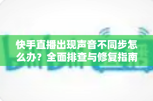 快手直播出现声音不同步怎么办?全面排查与修复指南助你畅享流畅直播 快手直播出现声音不同步怎么办?全面排查与修复指南助你畅享流畅直播