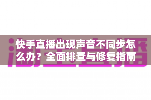 快手直播出现声音不同步怎么办?全面排查与修复指南助你畅享流畅直播 快手直播出现声音不同步怎么办?全面排查与修复指南助你畅享流畅直播