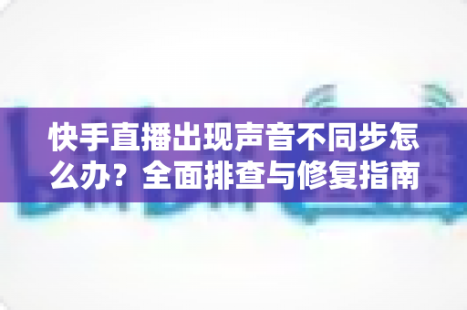 快手直播出现声音不同步怎么办?全面排查与修复指南助你畅享流畅直播 快手直播出现声音不同步怎么办?全面排查与修复指南助你畅享流畅直播